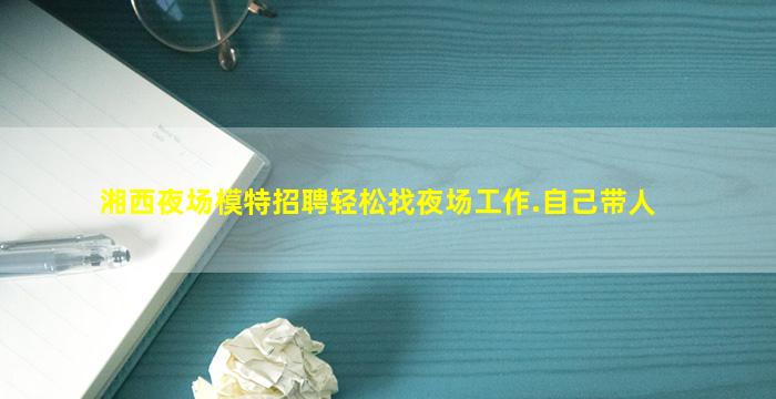 湘西夜场模特招聘轻松找夜场工作.自己带人